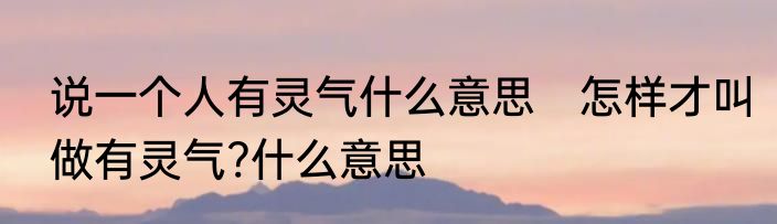 说一个人有灵气什么意思　怎样才叫做有灵气?什么意思