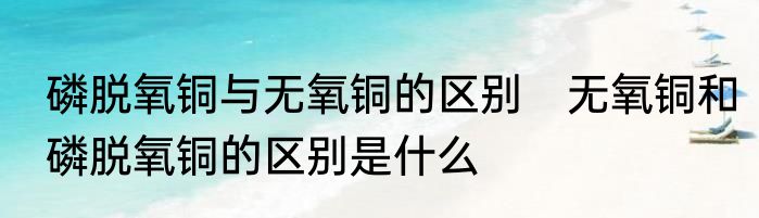 磷脱氧铜与无氧铜的区别　无氧铜和磷脱氧铜的区别是什么