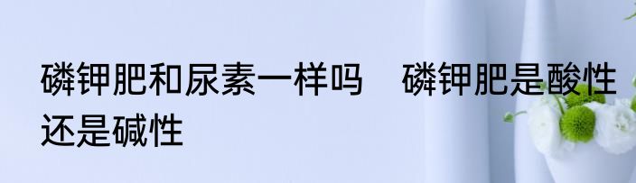 磷钾肥和尿素一样吗　磷钾肥是酸性还是碱性