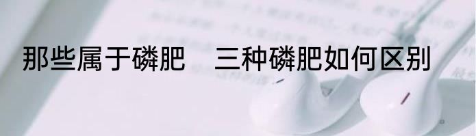 那些属于磷肥　三种磷肥如何区别