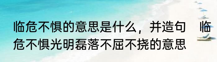 临危不惧的意思是什么，并造句　临危不惧光明磊落不屈不挠的意思