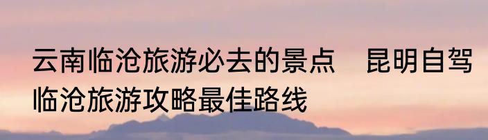 云南临沧旅游必去的景点　昆明自驾临沧旅游攻略最佳路线