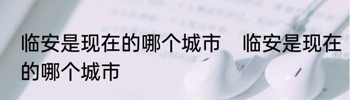 临安是现在的哪个城市　临安是现在的哪个城市