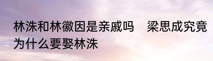 林洙和林徽因是亲戚吗　梁思成究竟为什么要娶林洙