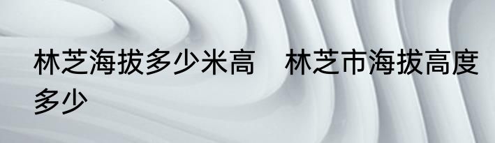 林芝海拔多少米高　林芝市海拔高度多少