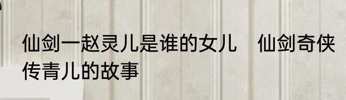 仙剑一赵灵儿是谁的女儿　仙剑奇侠传青儿的故事