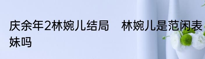 庆余年2林婉儿结局　林婉儿是范闲表妹吗