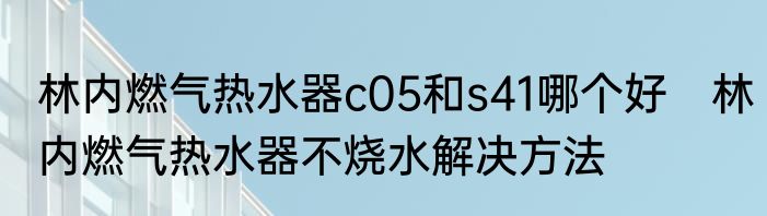 林内燃气热水器c05和s41哪个好　林内燃气热水器不烧水解决方法
