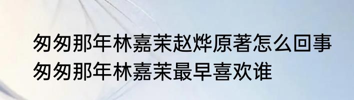 匆匆那年林嘉茉赵烨原著怎么回事　匆匆那年林嘉茉最早喜欢谁