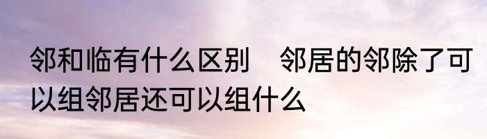邻和临有什么区别　邻居的邻除了可以组邻居还可以组什么