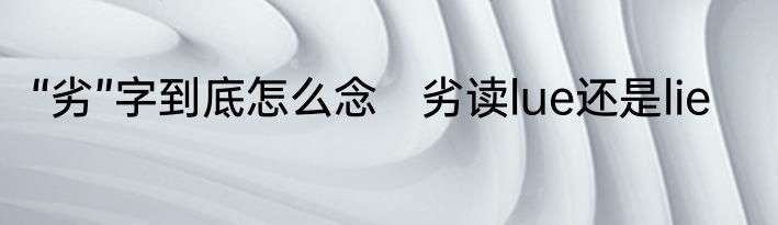 “劣”字到底怎么念　劣读lue还是lie