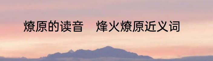 燎原的读音　烽火燎原近义词