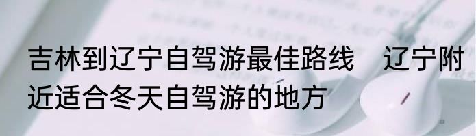吉林到辽宁自驾游最佳路线　辽宁附近适合冬天自驾游的地方