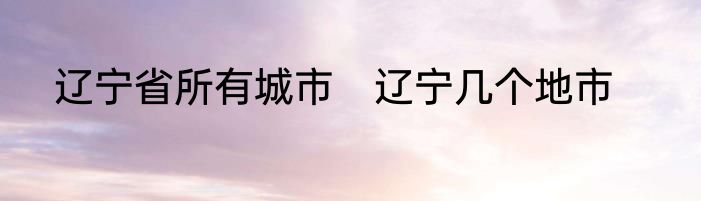 辽宁省所有城市　辽宁几个地市