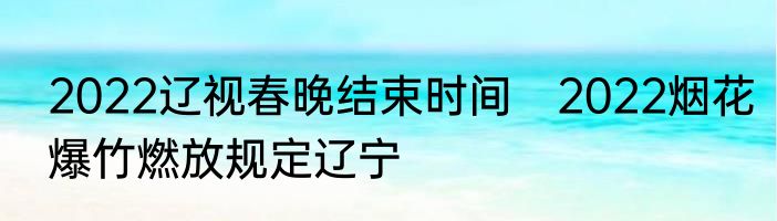 2022辽视春晚结束时间　2022烟花爆竹燃放规定辽宁
