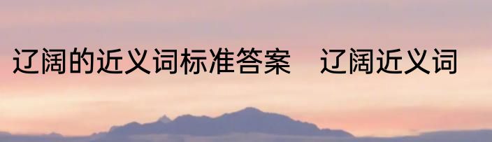 辽阔的近义词标准答案　辽阔近义词