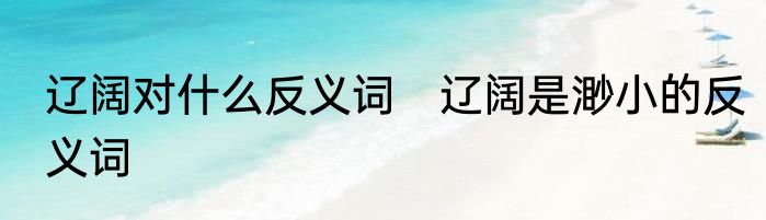 辽阔对什么反义词　辽阔是渺小的反义词