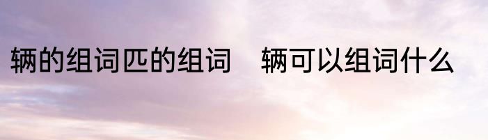 辆的组词匹的组词　辆可以组词什么