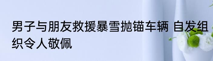 男子与朋友救援暴雪抛锚车辆 自发组织令人敬佩