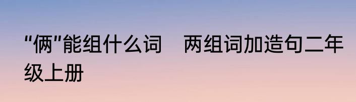 “俩”能组什么词　两组词加造句二年级上册