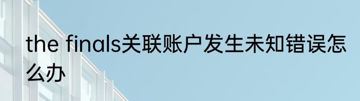the finals关联账户发生未知错误怎么办