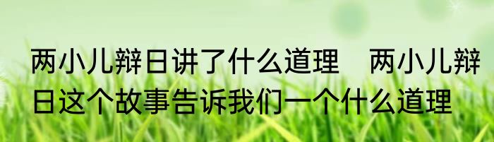 两小儿辩日讲了什么道理　两小儿辩日这个故事告诉我们一个什么道理