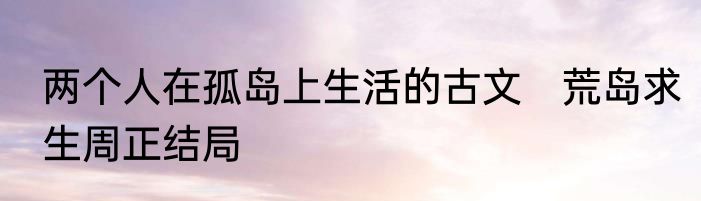 两个人在孤岛上生活的古文　荒岛求生周正结局