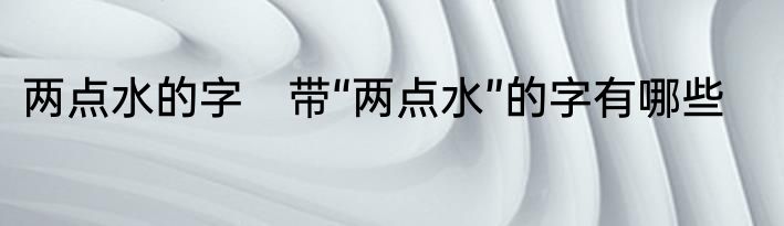 两点水的字　带“两点水”的字有哪些