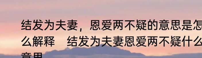 结发为夫妻，恩爱两不疑的意思是怎么解释　结发为夫妻恩爱两不疑什么意思