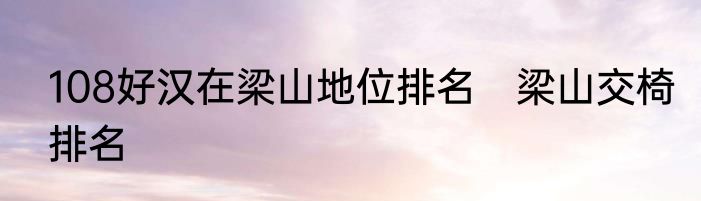 108好汉在梁山地位排名　梁山交椅排名