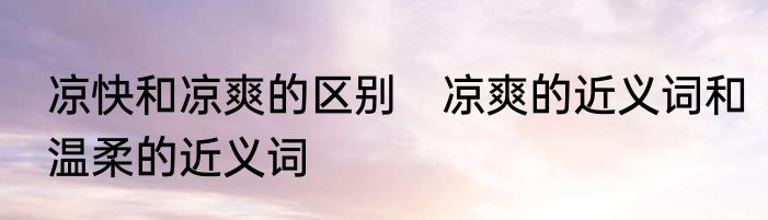凉快和凉爽的区别　凉爽的近义词和温柔的近义词