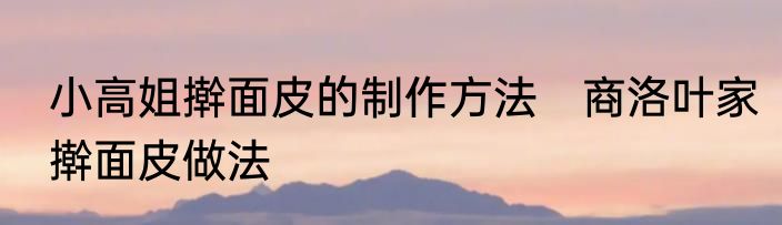 小高姐擀面皮的制作方法　商洛叶家擀面皮做法