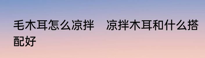 毛木耳怎么凉拌　凉拌木耳和什么搭配好