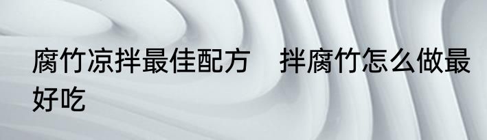 腐竹凉拌最佳配方　拌腐竹怎么做最好吃