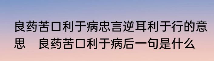 良药苦口利于病忠言逆耳利于行的意思　良药苦口利于病后一句是什么