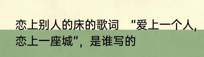 恋上别人的床的歌词　“爱上一个人,恋上一座城”，是谁写的
