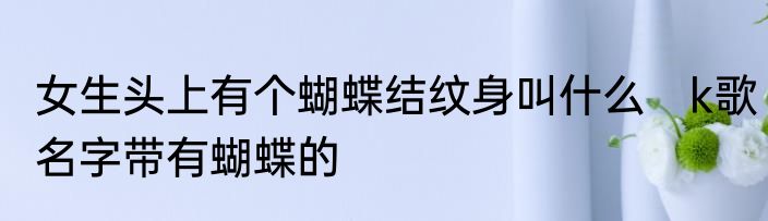 女生头上有个蝴蝶结纹身叫什么　k歌名字带有蝴蝶的