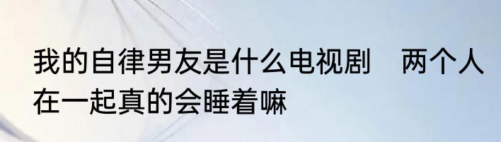 我的自律男友是什么电视剧　两个人在一起真的会睡着嘛