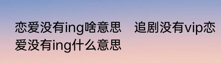 恋爱没有ing啥意思　追剧没有vip恋爱没有ing什么意思