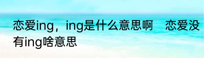 恋爱ing，ing是什么意思啊　恋爱没有ing啥意思