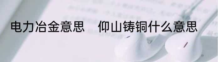电力冶金意思　仰山铸铜什么意思