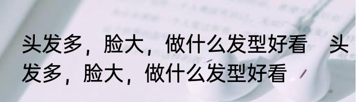 头发多，脸大，做什么发型好看　头发多，脸大，做什么发型好看
