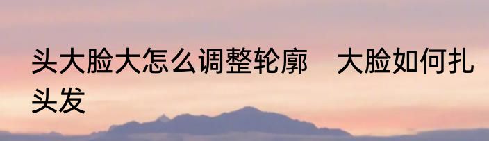 头大脸大怎么调整轮廓　大脸如何扎头发