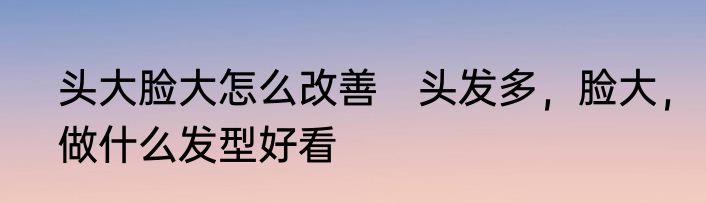 头大脸大怎么改善　头发多，脸大，做什么发型好看
