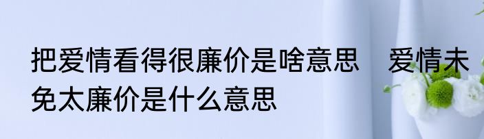 把爱情看得很廉价是啥意思　爱情未免太廉价是什么意思