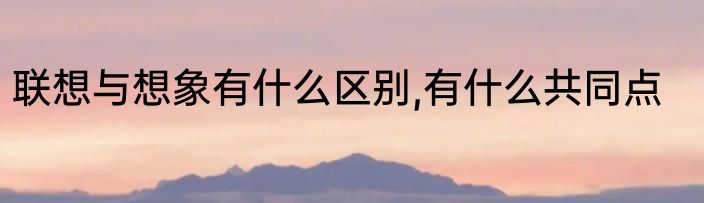 联想与想象有什么区别,有什么共同点
