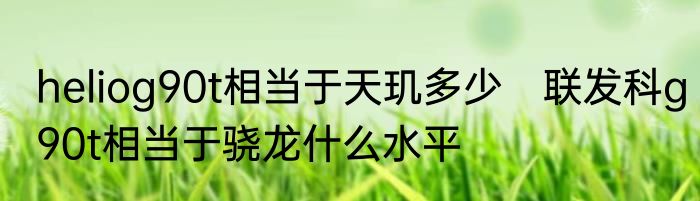 heliog90t相当于天玑多少　联发科g90t相当于骁龙什么水平