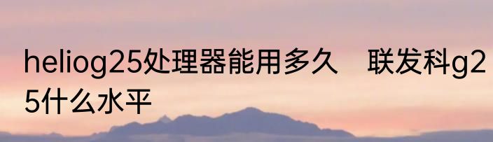heliog25处理器能用多久　联发科g25什么水平