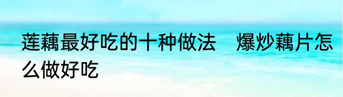 莲藕最好吃的十种做法　爆炒藕片怎么做好吃