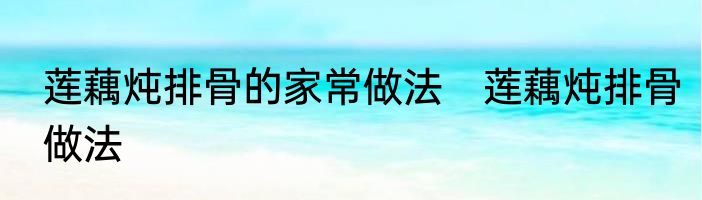 莲藕炖排骨的家常做法　莲藕炖排骨做法